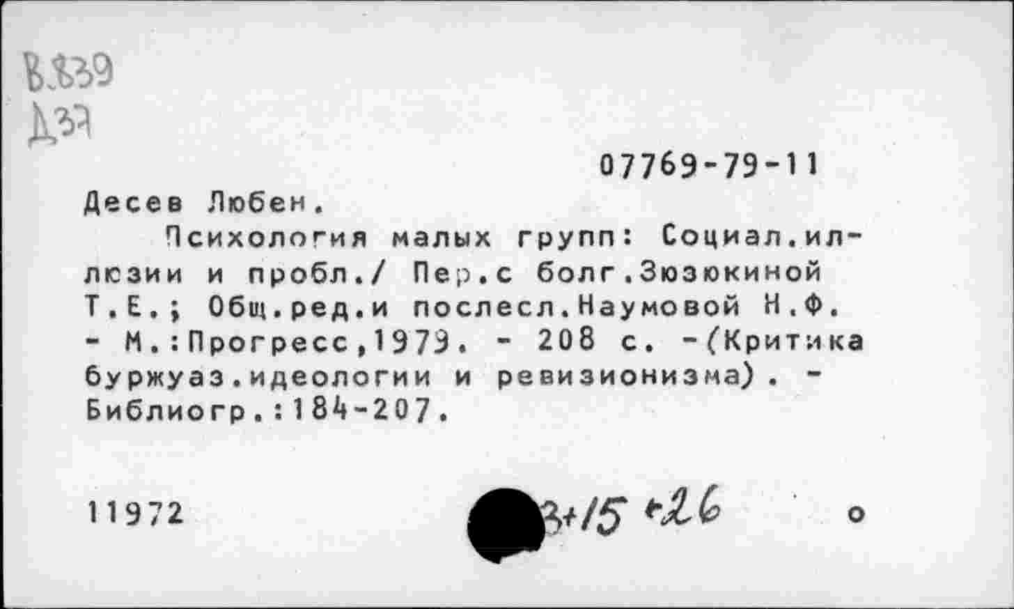 ﻿Ш9 №
0776Э-7Э-П
Десев Любен.
Психология малых групп: Социал.иллюзии и пробл./ Пер.с болг.Зюзюкиной Т.Е.; Общ.ред.и послесл.Наумовой Н,Ф. - И Прогресс , 1 979 . - 208 с. -{"Критика буржуаз.идеологии и ревизионизма). -Библио гр.: 184-207.
11972